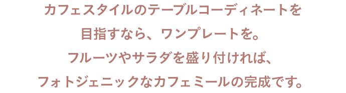 カフェスタイルのテーブルコーディネートを目指すなら、ワンプレートを。フルーツやサラダを盛り付ければ、フォトジェニックなカフェミールの完成です。