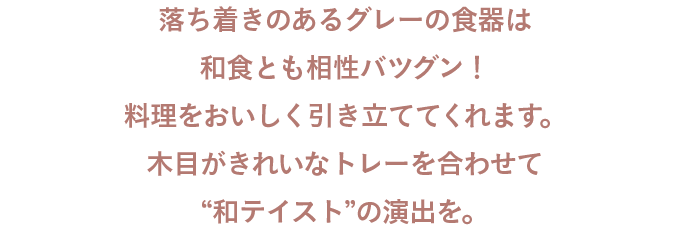 落ち着きのあるグレーの食器は和食とも相性バツグン！料理をおいしく引き立ててくれます。木目がきれいなトレーを合わせて“和テイスト”の演出を。