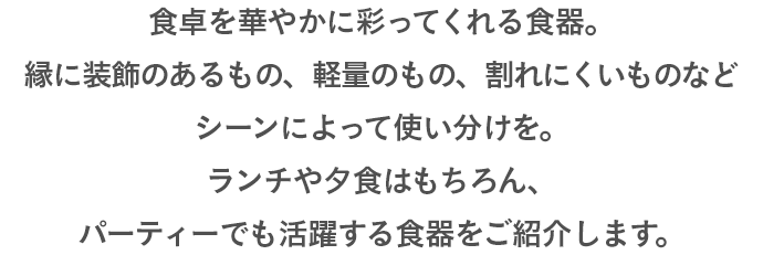 食卓を華やかに彩ってくれる食器。縁に装飾のあるもの、軽量のもの、割れにくいものなどシーンによって使い分けを。ランチや夕食はもちろん、パーティーでも活躍する食器をご紹介します。
