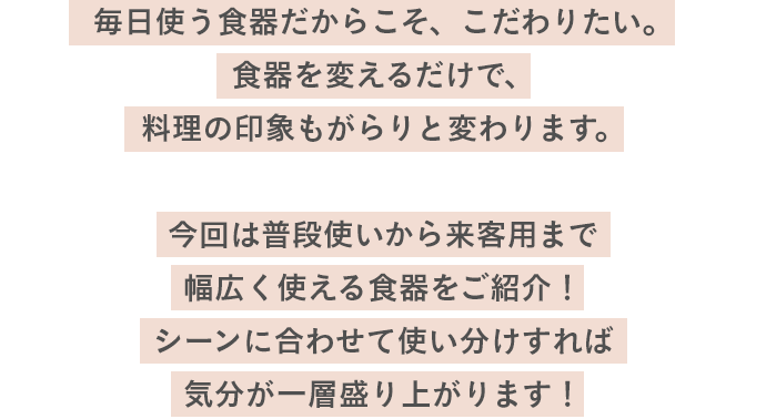毎日使う食器だからこそ、こだわりたい。食器を変えるだけで、料理の印象もがらりと変わります。今回は普段使いから来客用まで幅広く使える食器をご紹介！シーンに合わせて使い分けすれば気分が一層盛り上がります！