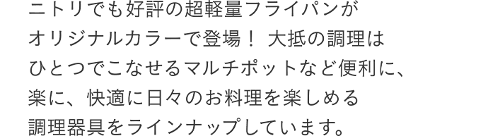 ニトリでも好評の超軽量フライパンがオリジナルカラーで登場!大抵の調理はひとつでこなせるマルチポットなど便利に、楽に、快適に日々のお料理を楽しめる調理器具をラインナップしています。