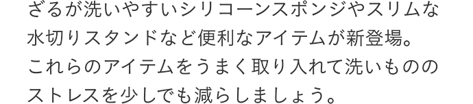 ざるが洗いやすいシリコーンスポンジやスリムな水切りスタンドなど便利なアイテムが新登場。これらのアイテムをうまく取り入れて洗いもののストレスを少しでも減らしましょう。
