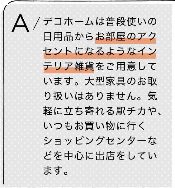 A/デコホームは普段使いの日用品からお部屋のアクセントになるようなインテリア雑貨をご用意しています。大型家具のお取り扱いはありません。気軽に立ち寄れる駅チカや、いつもお買い物に行くショッピングセンターなどを中心に出店をしています。