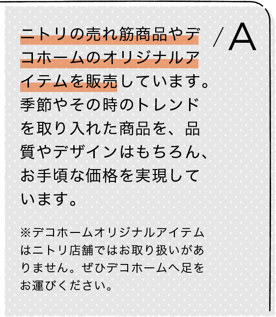 A/ニトリの売れ筋商品やデコホームのオリジナルアイテムを販売しています。季節やその時のトレンドを取り入れた商品を、品質やデザインはもちろん、お手頃な価格を実現しています。※デコホームオリジナルアイテムはニトリ店舗ではお取り扱いがありません。ぜひデコホームへ足をお運びください。
