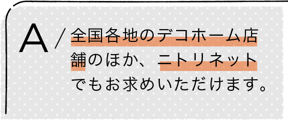 A/全国各地のデコホーム店舗のほか、ニトリネットでもお求めいただけます。