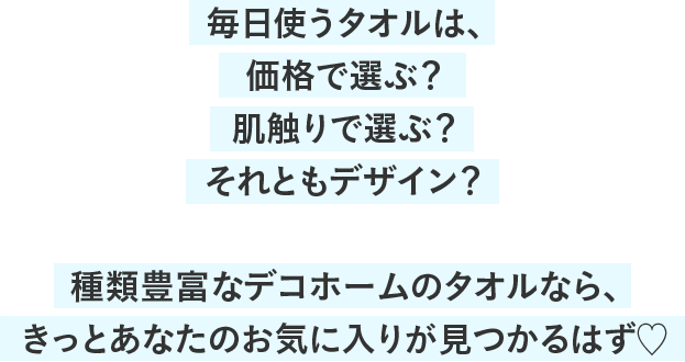 毎日使うタオルは、価格で選ぶ？肌触りで選ぶ？それともデザイン？種類豊富なデコホームのタオルなら、きっとあなたのお気に入りが見つかるはず♡