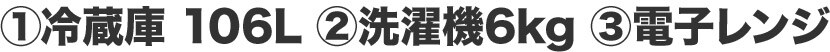 ①冷蔵庫 106L ②洗濯機6kg ③電子レンジ