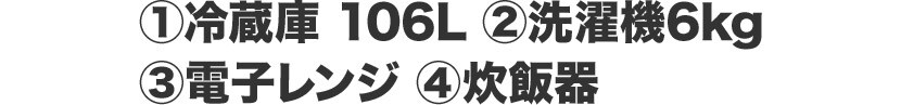 ①冷蔵庫 106L ②洗濯機6kg ③電子レンジ ④炊飯器