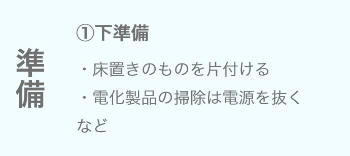 ①下準備 ・床置きのものを片付ける ・電化製品の掃除は電源を抜くなど