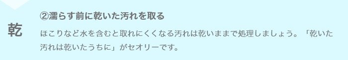 ②濡らす前に乾いた汚れを取る ほこりなど水を含むと取れにくくなる汚れは乾いままで処理しましょう。「乾いた汚れは乾いたうちに」がセオリーです。