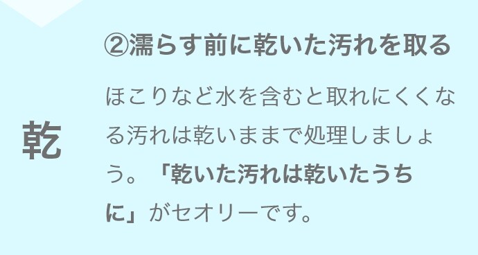 ②濡らす前に乾いた汚れを取る ほこりなど水を含むと取れにくくなる汚れは乾いままで処理しましょう。「乾いた汚れは乾いたうちに」がセオリーです。