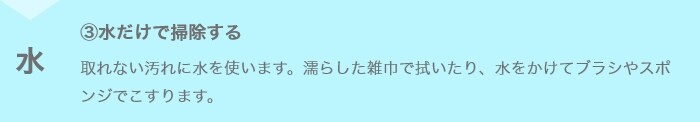 ③水だけで掃除する 取れない汚れに水を使います。濡らした雑巾で拭いたり、水をかけてブラシやスポンジでこすります。