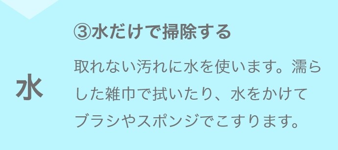 ③水だけで掃除する 取れない汚れに水を使います。濡らした雑巾で拭いたり、水をかけてブラシやスポンジでこすります。