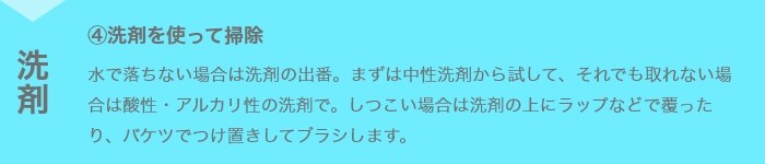 ④洗剤を使って掃除 水で落ちない場合は洗剤の出番。まずは中性洗剤から試して、それでも取れない場合は酸性・アルカリ性の洗剤で。しつこい場合は洗剤の上にラップなどで覆ったり、バケツでつけ置きしてブラシします。