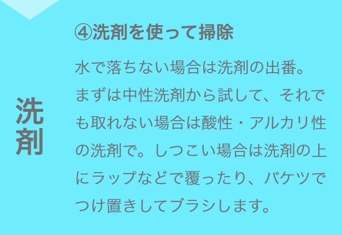 ④洗剤を使って掃除 水で落ちない場合は洗剤の出番。まずは中性洗剤から試して、それでも取れない場合は酸性・アルカリ性の洗剤で。しつこい場合は洗剤の上にラップなどで覆ったり、バケツでつけ置きしてブラシします。