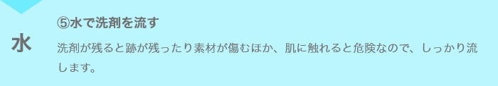 ⑤水で洗剤を流す 洗剤が残ると跡が残ったり素材が傷むほか、肌に触れると危険なので、しっかり流します。