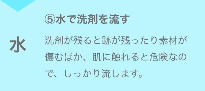 ⑤水で洗剤を流す 洗剤が残ると跡が残ったり素材が傷むほか、肌に触れると危険なので、しっかり流します。