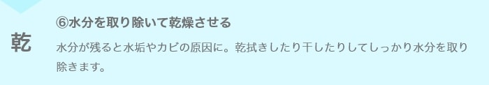 ⑥水分を取り除いて乾燥させる 水分が残ると水垢やカビの原因に。乾拭きしたり干したりしてしっかり水分を取り除きます。