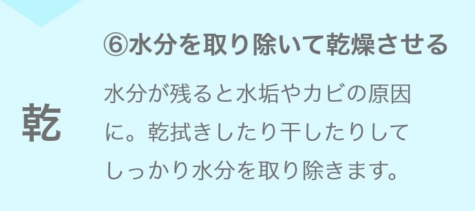 ⑥水分を取り除いて乾燥させる 水分が残ると水垢やカビの原因に。乾拭きしたり干したりしてしっかり水分を取り除きます。