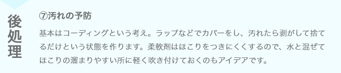 ⑦汚れの予防 基本はコーディングという考え。ラップなどでカバーをし、汚れたら剥がして捨てるだけという状態を作ります。柔軟剤はほこりをつきにくくするので、水と混ぜてほこりの溜まりやすい所に軽く吹き付けておくのもアイデアです。
