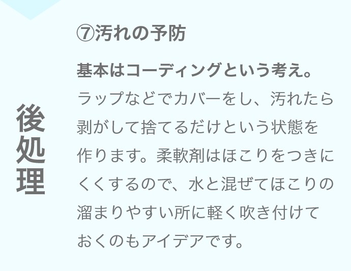 ⑦汚れの予防 基本はコーディングという考え。ラップなどでカバーをし、汚れたら剥がして捨てるだけという状態を作ります。柔軟剤はほこりをつきにくくするので、水と混ぜてほこりの溜まりやすい所に軽く吹き付けておくのもアイデアです。