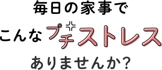 毎日の家事でこんなプチストレスありませんか?