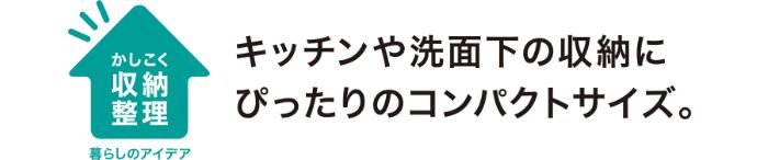 キッチンや洗面台下の収納にぴったりのコンパクトサイズ。