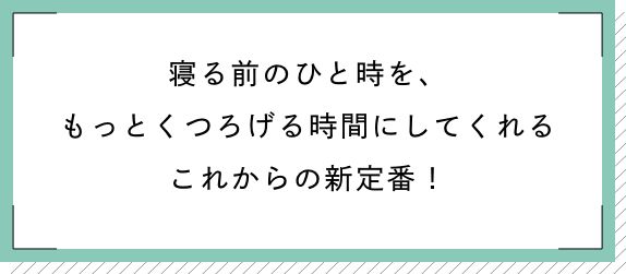 寝る前のひと時を、もっとくつろげる時間にしてくれるこれからの新定番!