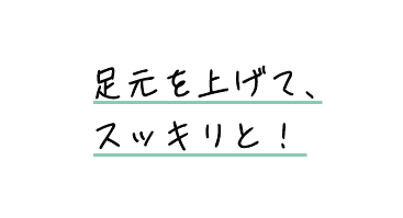足元を上げて、スッキリと!