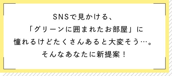 SNSで見かける、「グリーンに囲まれたお部屋」に憧れるけどたくさんあると大変そう…。そんなあなたに新提案!