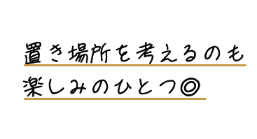 置き場所を考えるのも楽しみのひとつ