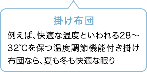 掛け布団 例えば、快適な温度といわれる28〜32℃を保つ温度調節機能付き掛け布団なら、夏も冬も快適な眠り