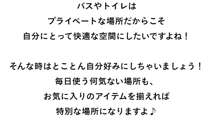 バスやトイレは プライベートな場所だからこそ 自分にとって快適な空間にしたいですよね！  そんな時はとことん自分好みにしちゃいましょう！ 毎日使う何気ない場所も、 お気に入りのアイテムを揃えれば 特別な場所になりますよ♪