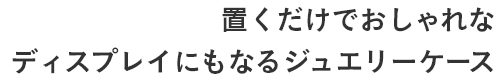 置くだけでおしゃれな ディスプレイにもなるジュエリーケース