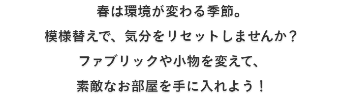 春は環境が変わる季節。 模様替えで、気分をリセットしませんか？ ファブリックや小物を変えて、 素敵なお部屋を手に入れよう！