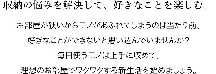 収納の悩みを解決して、好きなことを楽しむ。お部屋が狭いからモノがあふれてしまうのは当たり前、好きなことができないと思い込んでいませんか?毎日使うモノは上手に収めて、理想のお部屋でワクワクする新生活を始めましょう。