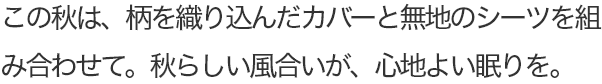 この秋は、柄を織り込んだカバーと無地のシーツを組み合わせて。秋らしい風合いが、心地よい眠りを。
