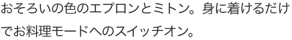 おそろいの色のエプロンとミトン。身に着けるだけでお料理モードへのスイッチオン。
