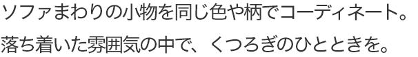 ソファまわりの小物を同じ色や柄でコーディネート。落ち着いた雰囲気の中で、くつろぎのひとときを。