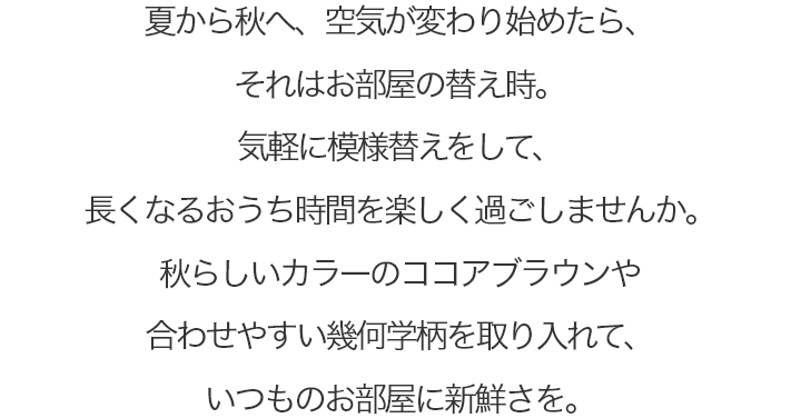 夏から秋へ、空気が変わり始めたら、それはお部屋の替え時。 気軽に模様替えをして、長くなるおうち時間を楽しく過ごしませんか。 秋らしいカラーのココアブラウンや合わせやすい幾何学柄を取り入れて、いつものお部屋に新鮮さを。