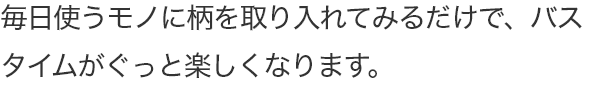 毎日使うモノに柄を取り入れてみるだけで、バスタイムがぐっと楽しくなります。