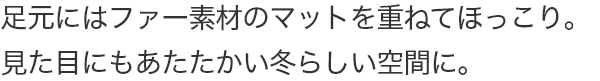足元にはファー素材のマットを重ねてほっこり。見た目にもあたたかい冬らしい空間に。