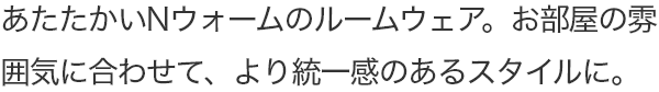 あたたかいNウォームのルームウェア。お部屋の雰囲気に合わせて、より統一感のあるスタイルに。