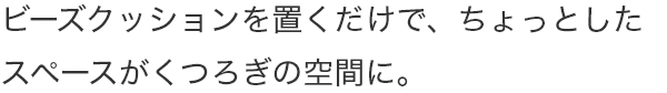 ビーズクッションを置くだけで、ちょっとしたスペースがくつろぎの空間に。