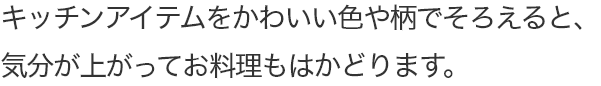 キッチンアイテムをかわいい色や柄でそろえると、気分が上がってお料理もはかどります。