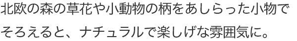 北欧の森の草花や小動物の柄をあしらった小物でそろえると、ナチュラルで楽しげな雰囲気に。