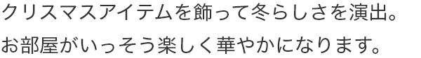 クリスマスアイテムを飾って冬らしさを演出。お部屋がいっそう楽しく華やかになります。