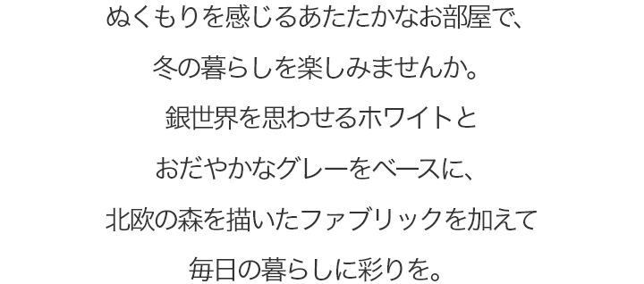 ぬくもりを感じるあたたかなお部屋で、冬の暮らしを楽しみませんか。銀世界を思わせるホワイトと穏やかなグレーをベースに、北欧の森を描いたファブリックを加えて毎日の暮らしに彩りを。