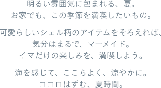 明るい雰囲気に包まれる、夏。お家でも、この季節を満喫したいもの。可愛らしいシェル柄のアイテムをそろえれば、気分はまるで、マーメイド。イマだけの楽しみを、満喫しよう。海を感じて、ここちよく、涼やかに。ココロはずむ、夏時間。