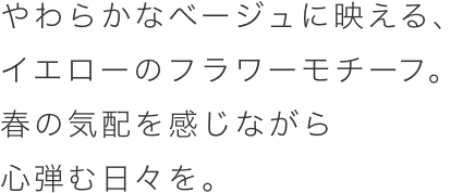 やわらかなベージュに映える、イエローのフラワーモチーフ。春の気配を感じながら心弾む日々を。